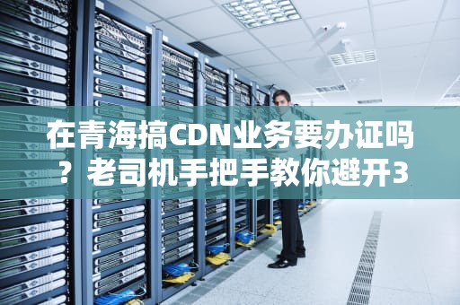 在青海搞CDN业务要办证吗？老司机手把手教你避开3个高原反应式大坑