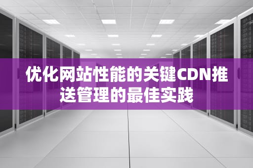 优化网站性能的关键CDN推送管理的最佳实践