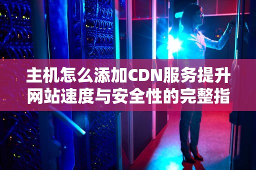 主机怎么添加CDN服务提升网站速度与安全性的完整指南