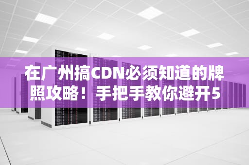 在广州搞CDN必须知道的牌照攻略！手把手教你避开500万天坑