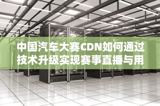 中国汽车大赛CDN如何通过技术升级实现赛事直播与用户体验双赢？