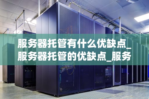 服务器托管有什么优缺点_服务器托管的优缺点_服务器托管的优缺点深度分析