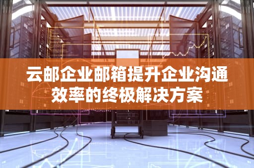 云邮企业邮箱提升企业沟通效率的终极解决方案