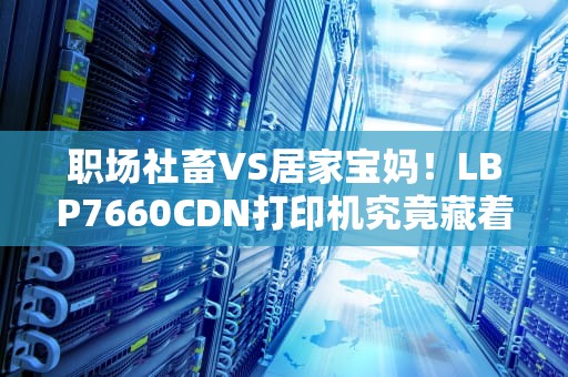 职场社畜VS居家宝妈！LBP7660CDN打印机究竟藏着多少黑科技？看完这篇我跪了
