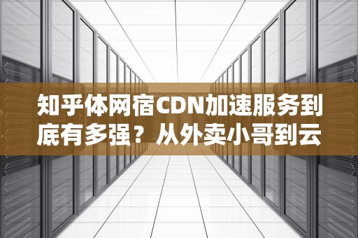 知乎体网宿CDN加速服务到底有多强？从外卖小哥到云计算老司机的硬核比喻（附避坑指南）