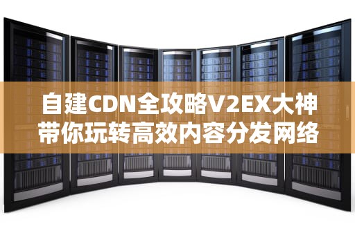 自建CDN全攻略V2EX大神带你玩转高效内容分发网络