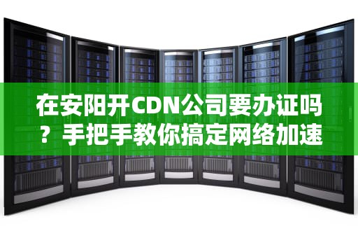 在安阳开CDN公司要办证吗？手把手教你搞定网络加速营业执照