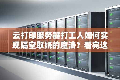 云打印服务器打工人如何实现隔空取纸的魔法？看完这篇我悟了！
