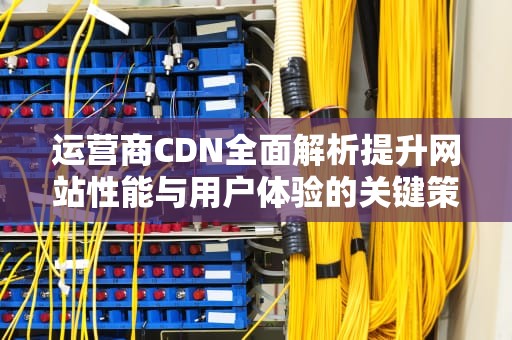 运营商CDN全面解析提升网站性能与用户体验的关键策略