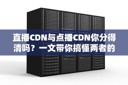 直播CDN与点播CDN你分得清吗？一文带你搞懂两者的区别与应用场景