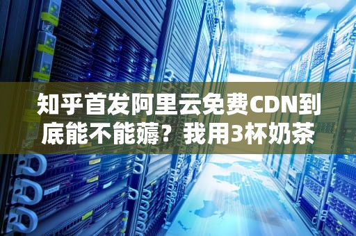 知乎首发阿里云免费CDN到底能不能薅？我用3杯奶茶钱测出了这5条血泪经验！