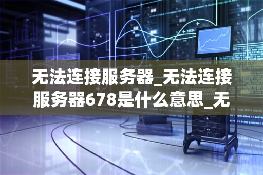 无法连接服务器_无法连接服务器678是什么意思_无法连接服务器的问题解析与解决方案