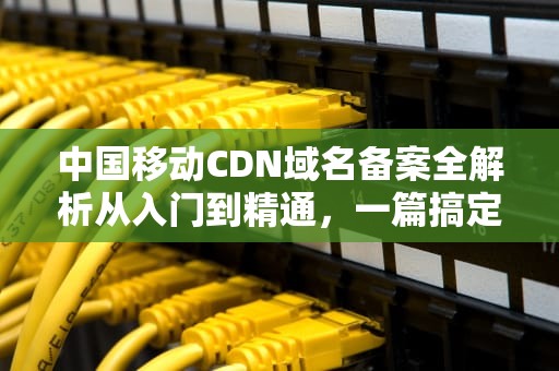 中国移动CDN域名备案全解析从入门到精通，一篇搞定！