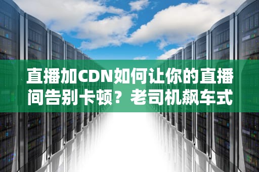 直播加CDN如何让你的直播间告别卡顿？老司机飙车式科普