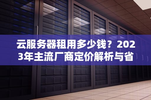 云服务器租用多少钱？2023年主流厂商定价解析与省钱指南