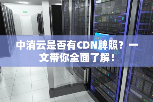 中消云是否有CDN牌照？一文带你全面了解！