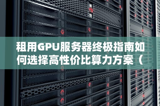 租用GPU服务器终极指南如何选择高性价比算力方案（2024实战版）