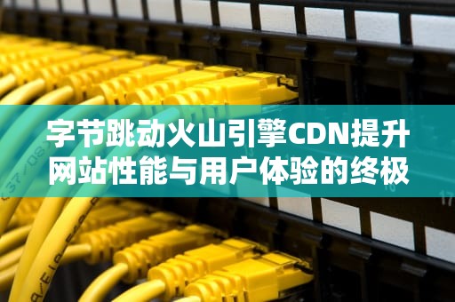 字节跳动火山引擎CDN提升网站性能与用户体验的终极指南