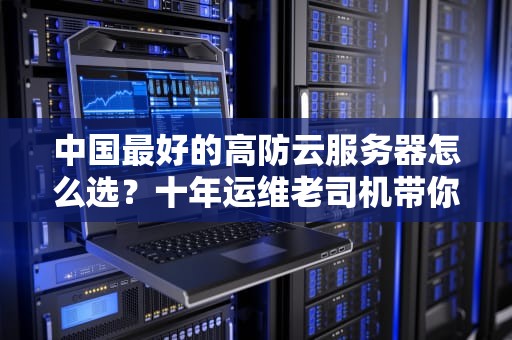 中国最好的高防云服务器怎么选？十年运维老司机带你避坑