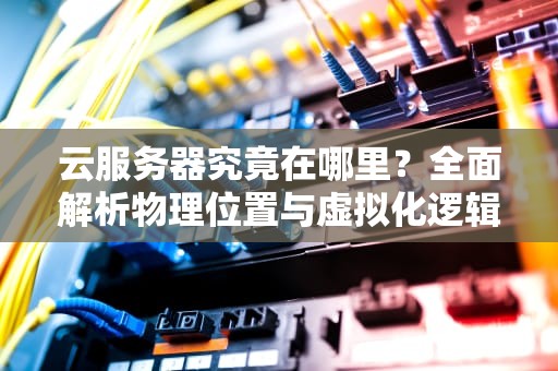 云服务器究竟在哪里？全面解析物理位置与虚拟化逻辑