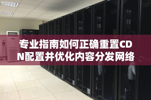 专业指南如何正确重置CDN配置并优化内容分发网络