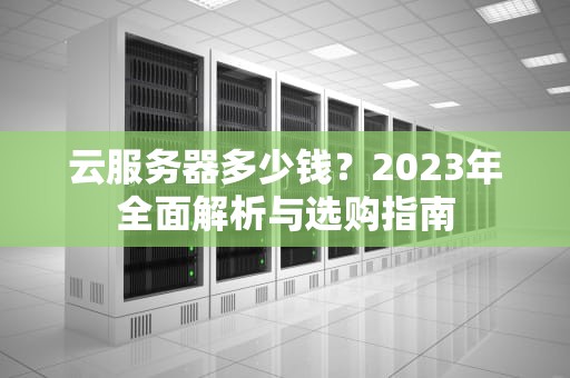 云服务器多少钱？2023年全面解析与选购指南
