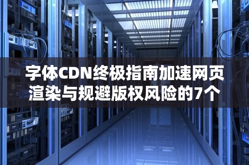字体CDN终极指南加速网页渲染与规避版权风险的7个关键策略