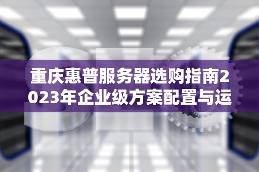 重庆惠普服务器选购指南2023年企业级方案配置与运维全解析