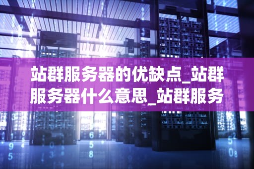 站群服务器的优缺点_站群服务器什么意思_站群服务器的优缺点深度剖析