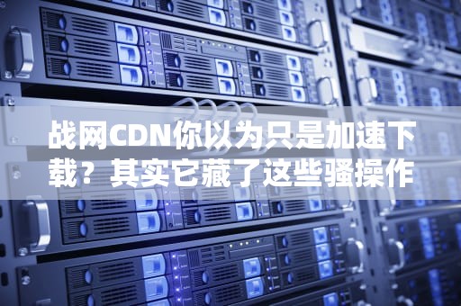 战网CDN你以为只是加速下载？其实它藏了这些骚操作！