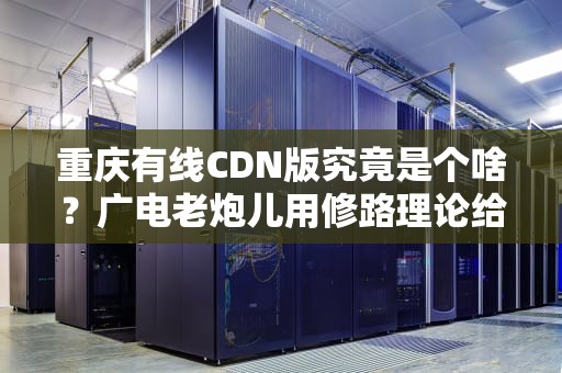 重庆有线CDN版究竟是个啥？广电老炮儿用修路理论给你讲明白