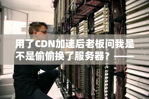 用了CDN加速后老板问我是不是偷偷换了服务器？——聊聊这个让网站瞬移的黑科技