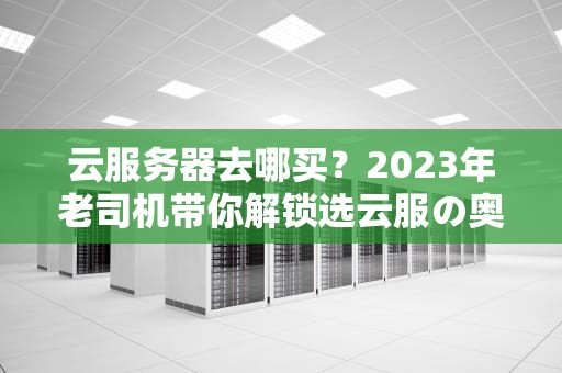 云服务器去哪买？2023年老司机带你解锁选云服の奥义（附薅羊毛攻略）