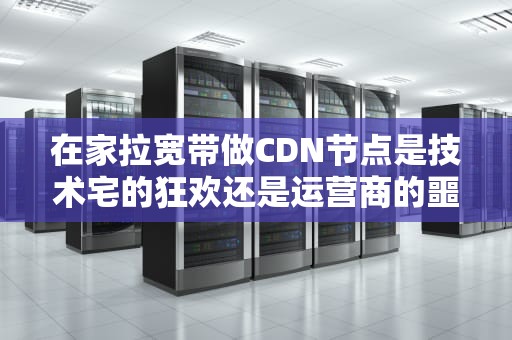 在家拉宽带做CDN节点是技术宅的狂欢还是运营商的噩梦？