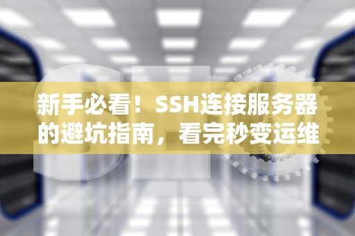 新手必看！SSH连接服务器的避坑指南，看完秒变运维大神！