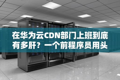 在华为云CDN部门上班到底有多肝？一个前程序员用头发换来的真相报告