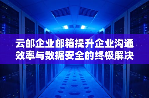 云邮企业邮箱提升企业沟通效率与数据安全的终极解决方案