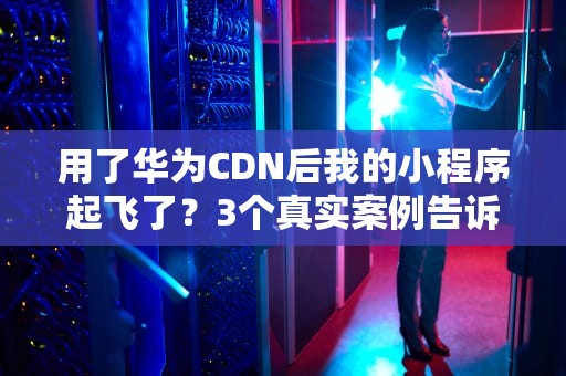 用了华为CDN后我的小程序起飞了？3个真实案例告诉你钞能力有多香！