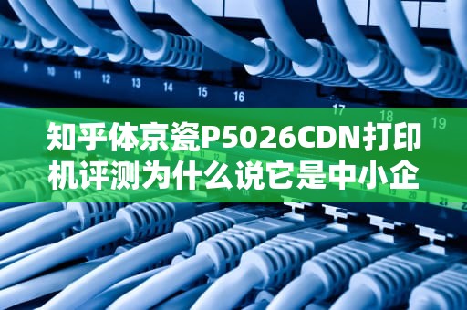 知乎体京瓷P5026CDN打印机评测为什么说它是中小企业的省心老伙计？（附真实踩坑指南）