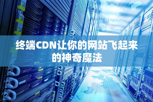 终端CDN让你的网站飞起来的神奇魔法