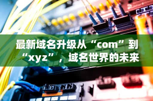最新域名升级从“com”到“xyz”，域名世界的未来在哪里？