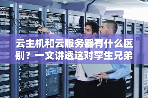 云主机和云服务器有什么区别？一文讲透这对孪生兄弟的微妙差异