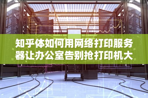 知乎体如何用网络打印服务器让办公室告别抢打印机大战？这3个硬核知识点你必须知道！