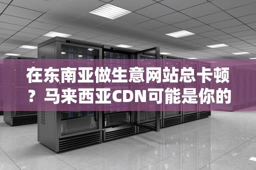 在东南亚做生意网站总卡顿？马来西亚CDN可能是你的网络加速器