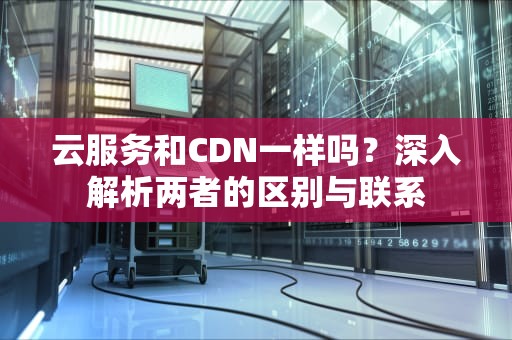 云服务和CDN一样吗？深入解析两者的区别与联系