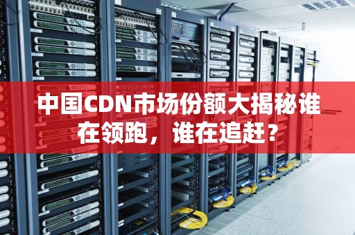 中国CDN市场份额大揭秘谁在领跑，谁在追赶？