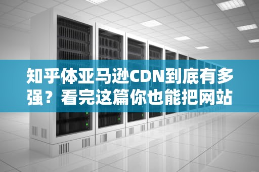 知乎体亚马逊CDN到底有多强？看完这篇你也能把网站速度玩出外卖式秒达！