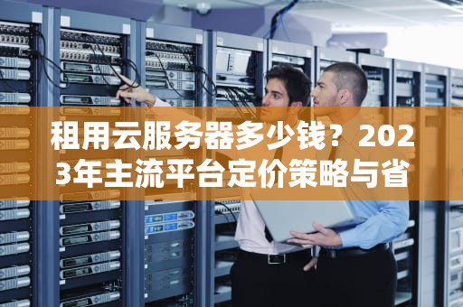 租用云服务器多少钱？2023年主流平台定价策略与省钱指南