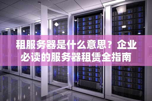 租服务器是什么意思？企业必读的服务器租赁全指南