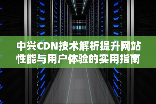 中兴CDN技术解析提升网站性能与用户体验的实用指南